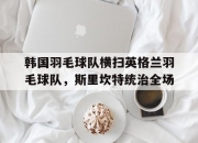 开云体育官方网站-韩国羽毛球队横扫英格兰羽毛球队，斯里坎特统治全场的简单介绍