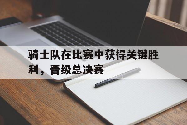 骑士队在比赛中获得关键胜利,晋级总决赛 骑士队在比赛中获得关键胜利,晋级总决赛